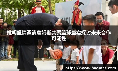 姚明盛情邀请詹姆斯共聚篮球盛宴探讨未来合作可能性