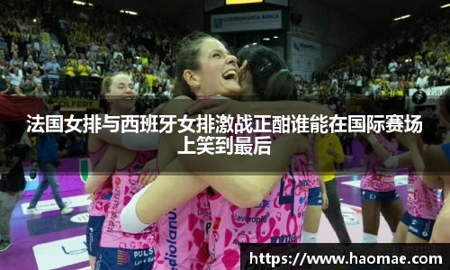 法国女排与西班牙女排激战正酣谁能在国际赛场上笑到最后